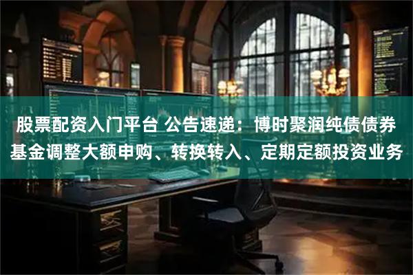 股票配资入门平台 公告速递：博时聚润纯债债券基金调整大额申购、转换转入、定期定额投资业务