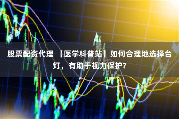 股票配资代理 【医学科普站】如何合理地选择台灯，有助于视力保护?