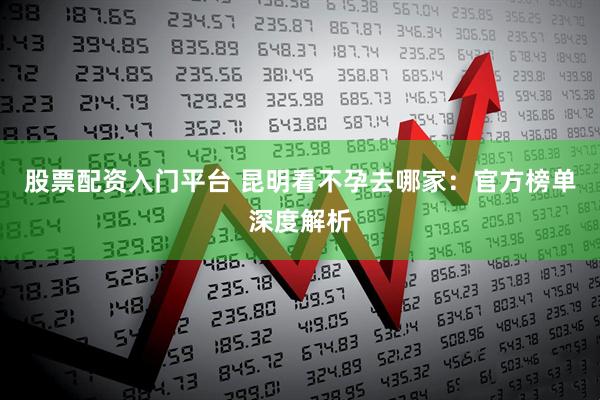 股票配资入门平台 昆明看不孕去哪家：官方榜单深度解析
