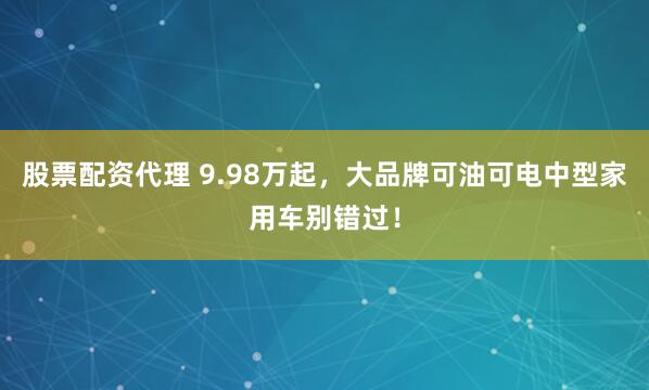 股票配资代理 9.98万起，大品牌可油可电中型家用车别错过！