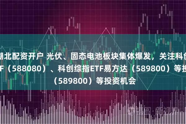 湖北配资开户 光伏、固态电池板块集体爆发，关注科创板50ETF（588080）、科创综指ETF易方达（589800）等投资机会