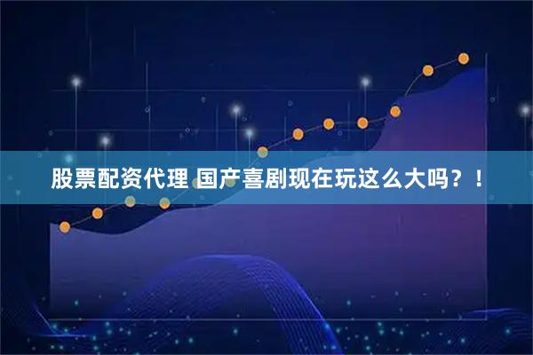 股票配资代理 国产喜剧现在玩这么大吗？！