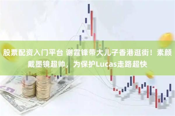 股票配资入门平台 谢霆锋带大儿子香港逛街!素颜戴墨镜超帅,为保护Lucas走路超快