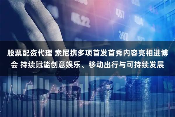 股票配资代理 索尼携多项首发首秀内容亮相进博会 持续赋能创意娱乐、移动出行与可持续发展