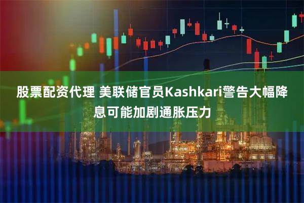 股票配资代理 美联储官员Kashkari警告大幅降息可能加剧通胀压力