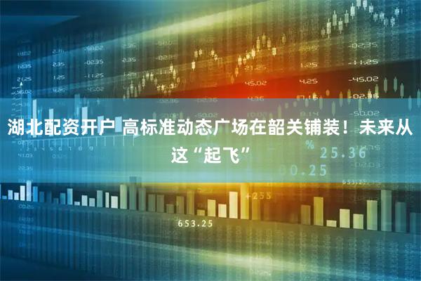 湖北配资开户 高标准动态广场在韶关铺装!未来从这“起飞”