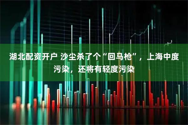 湖北配资开户 沙尘杀了个“回马枪”，上海中度污染，还将有轻度污染