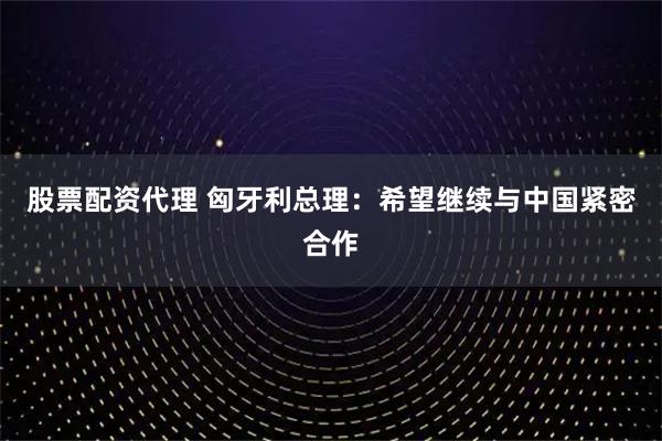 股票配资代理 匈牙利总理：希望继续与中国紧密合作
