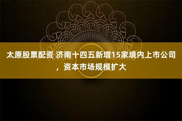 太原股票配资 济南十四五新增15家境内上市公司,资本市场规模扩大