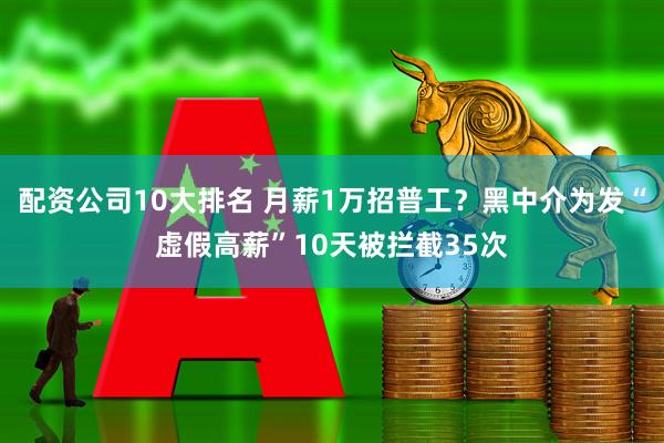 配资公司10大排名 月薪1万招普工?黑中介为发“虚假高薪”10天被拦截35次