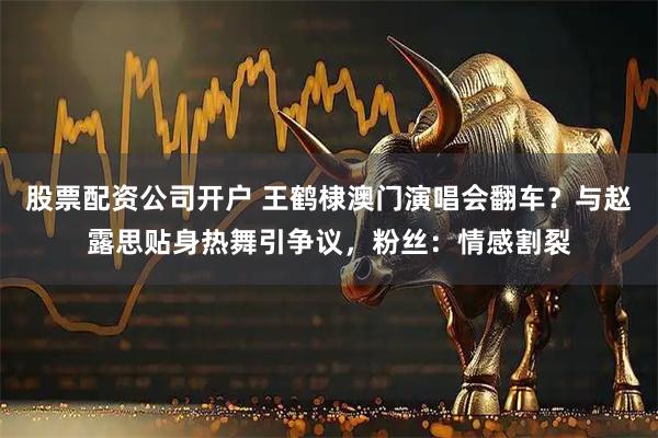 股票配资公司开户 王鹤棣澳门演唱会翻车?与赵露思贴身热舞引争议,粉丝:情感割裂