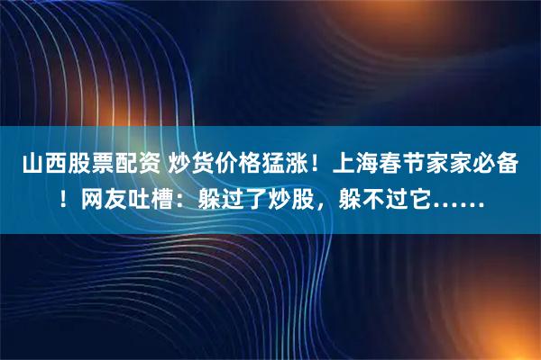 山西股票配资 炒货价格猛涨!上海春节家家必备!网友吐槽:躲过了炒股,躲不过它……