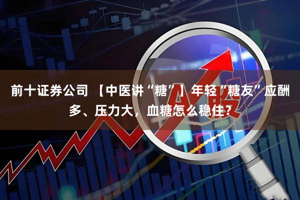前十证券公司 【中医讲“糖”】年轻“糖友”应酬多、压力大,血糖怎么稳住?
