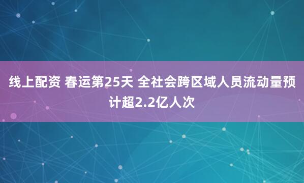 线上配资 春运第25天 全社会跨区域人员流动量预计超2.2亿人次