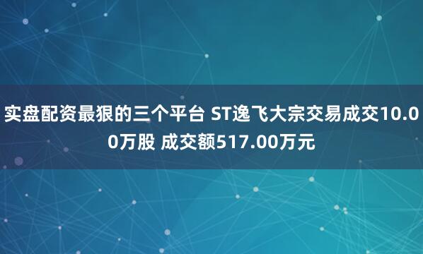 实盘配资最狠的三个平台 ST逸飞大宗交易成交10.00万股 成交额517.00万元