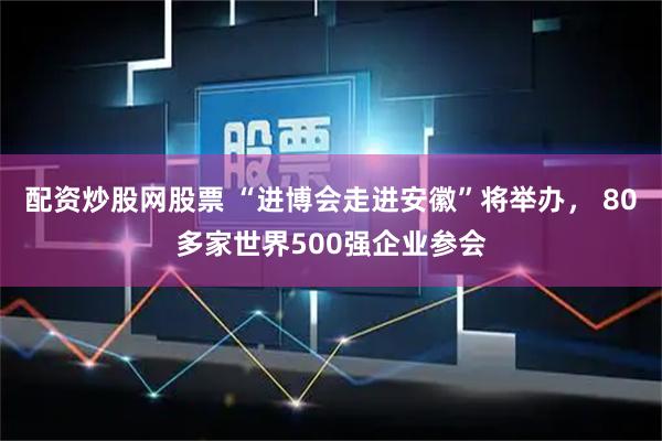 配资炒股网股票 “进博会走进安徽”将举办, 80多家世界500强企业参会