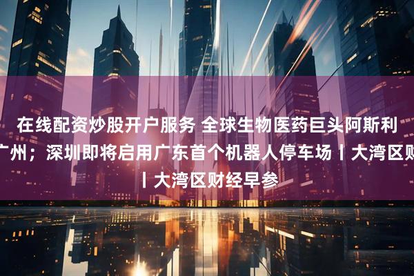 在线配资炒股开户服务 全球生物医药巨头阿斯利康落子广州;深圳即将启用广东首个机器人停车场丨大湾区财经早参