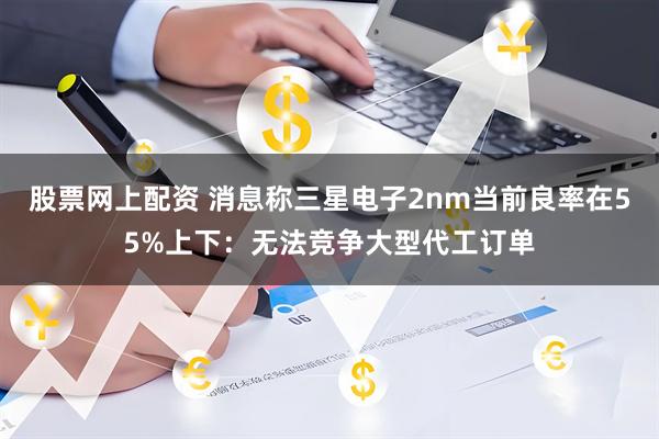 股票网上配资 消息称三星电子2nm当前良率在55%上下：无法竞争大型代工订单