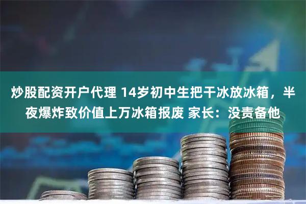 炒股配资开户代理 14岁初中生把干冰放冰箱，半夜爆炸致价值上万冰箱报废 家长：没责备他