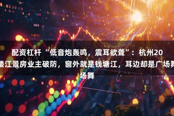 配资杠杆 “低音炮轰鸣，震耳欲聋”：杭州20楼江景房业主破防，窗外就是钱塘江，耳边却是广场舞