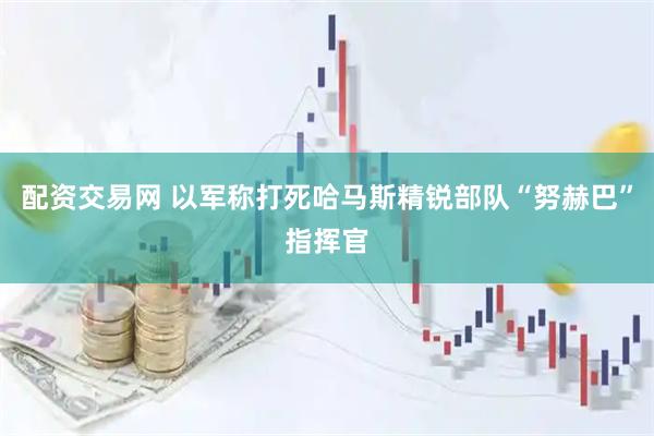 配资交易网 以军称打死哈马斯精锐部队“努赫巴”指挥官