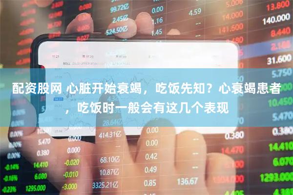 配资股网 心脏开始衰竭，吃饭先知？心衰竭患者，吃饭时一般会有这几个表现