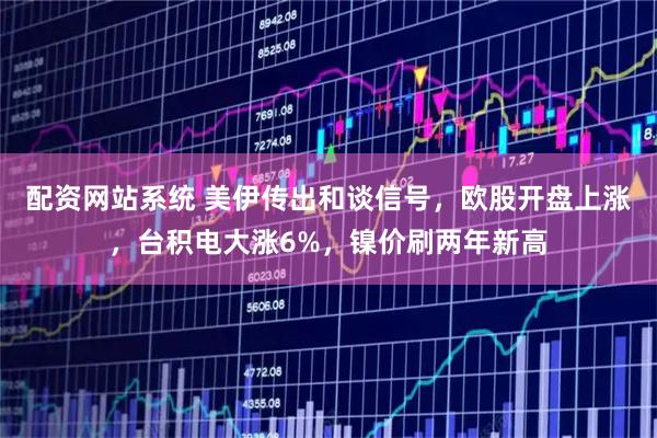 配资网站系统 美伊传出和谈信号，欧股开盘上涨，台积电大涨6%，镍价刷两年新高