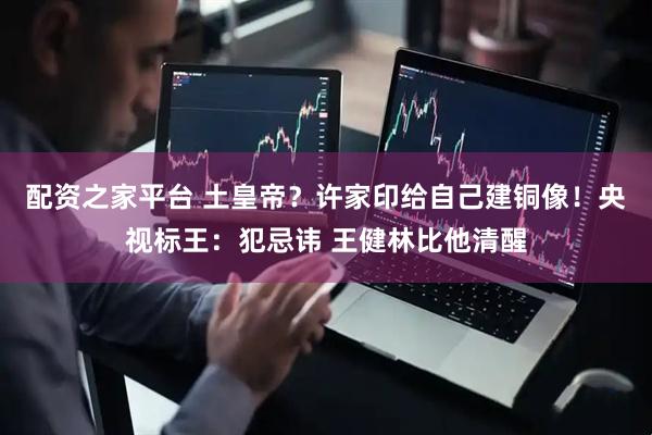 配资之家平台 土皇帝？许家印给自己建铜像！央视标王：犯忌讳 王健林比他清醒