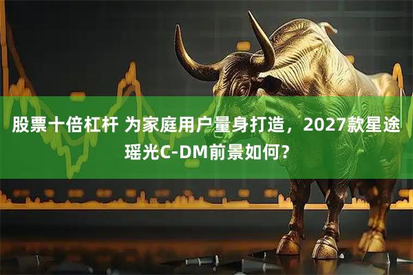 股票十倍杠杆 为家庭用户量身打造，2027款星途瑶光C-DM前景如何？