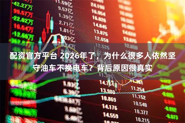配资官方平台 2026年了，为什么很多人依然坚守油车不换电车？背后原因很真实