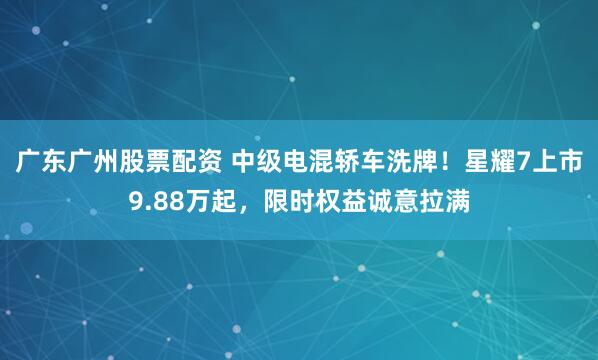 广东广州股票配资 中级电混轿车洗牌！星耀7上市9.88万起，限时权益诚意拉满