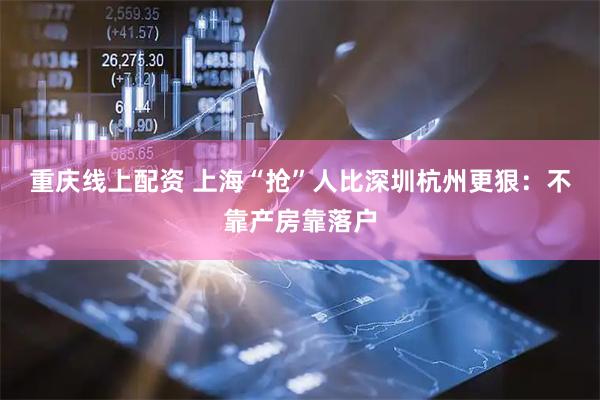 重庆线上配资 上海“抢”人比深圳杭州更狠：不靠产房靠落户