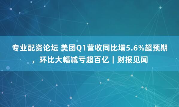 专业配资论坛 美团Q1营收同比增5.6%超预期，环比大幅减亏超百亿｜财报见闻