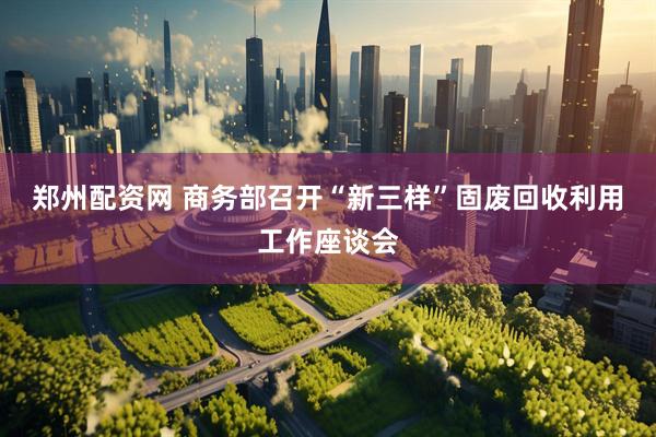 郑州配资网 商务部召开“新三样”固废回收利用工作座谈会