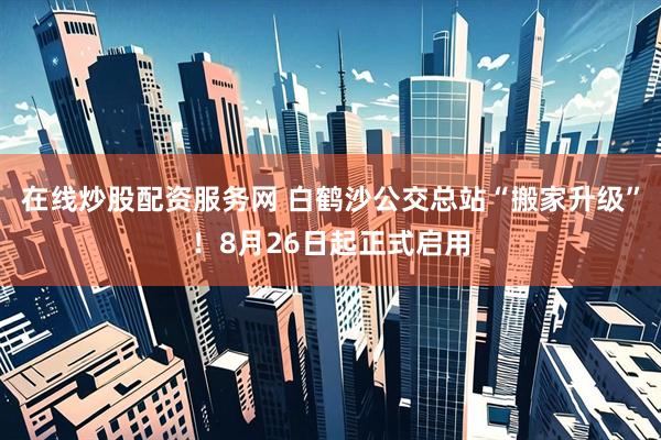 在线炒股配资服务网 白鹤沙公交总站“搬家升级”！8月26日起正式启用