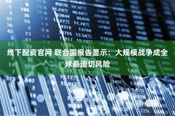 线下配资官网 联合国报告显示：大规模战争成全球最迫切风险