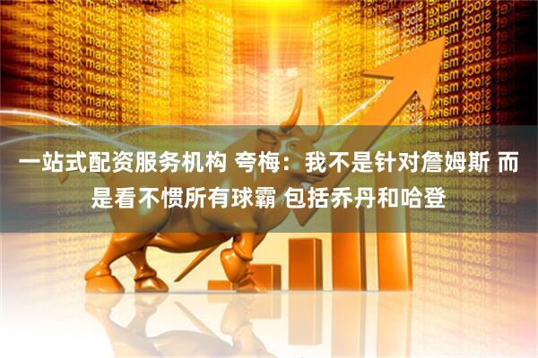 一站式配资服务机构 夸梅：我不是针对詹姆斯 而是看不惯所有球霸 包括乔丹和哈登