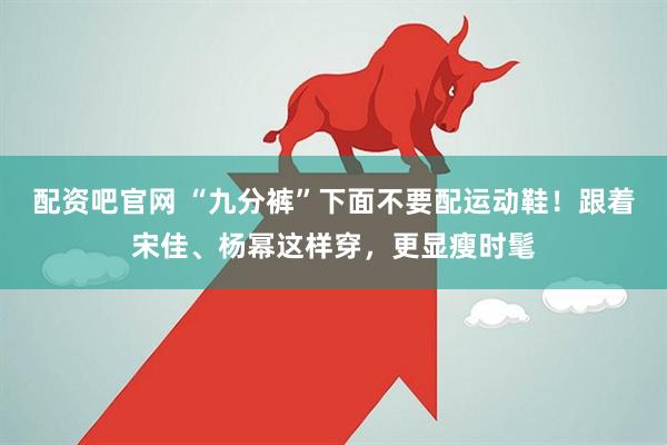 配资吧官网 “九分裤”下面不要配运动鞋！跟着宋佳、杨幂这样穿，更显瘦时髦